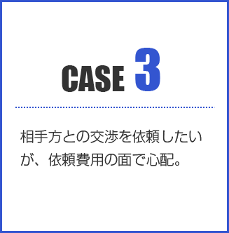 CASE3:相手方との交渉を依頼したいが、依頼費用の面で心配。
